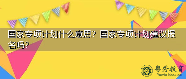 国家专项计划什么意思？国家专项计划建议报名吗？