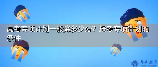 高考专项计划一般降多少分？报考专项计划的条件