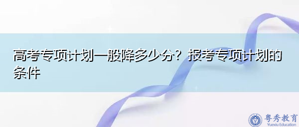 高考专项计划一般降多少分？报考专项计划的条件